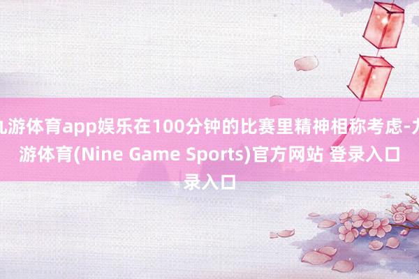 九游体育app娱乐在100分钟的比赛里精神相称考虑-九游体育(Nine Game Sports)官方网站 登录入口