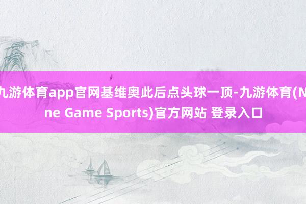 九游体育app官网基维奥此后点头球一顶-九游体育(Nine Game Sports)官方网站 登录入口