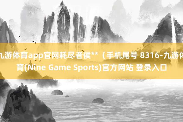 九游体育app官网耗尽者侯**（手机尾号 8316-九游体育(Nine Game Sports)官方网站 登录入口